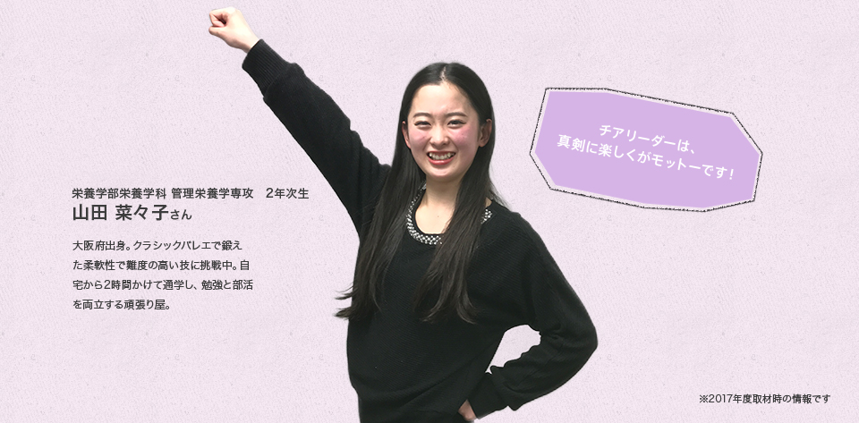 「チアリーダーは、真剣に楽しくがモットーです!」
栄養学部栄養学科 管理栄養学専攻 2年次生
山田 菜々子さん
Profile
大阪府出身。クラシックバレエで鍛えた柔軟性で難度の高い技に挑戦中。自宅から2時間かけて通学し、勉強と部活を両立する頑張り屋。