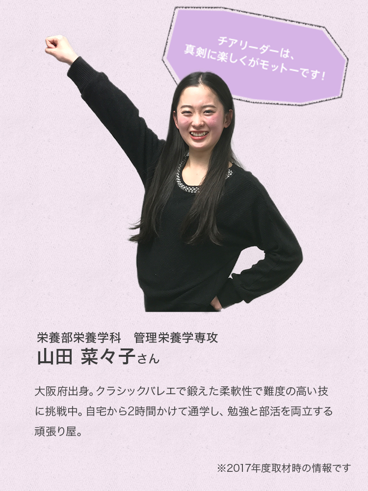 「チアリーダーは、真剣に楽しくがモットーです!」
栄養学部栄養学科 管理栄養学専攻 2年次生
山田 菜々子さん
Profile
大阪府出身。クラシックバレエで鍛えた柔軟性で難度の高い技に挑戦中。自宅から2時間かけて通学し、勉強と部活を両立する頑張り屋。