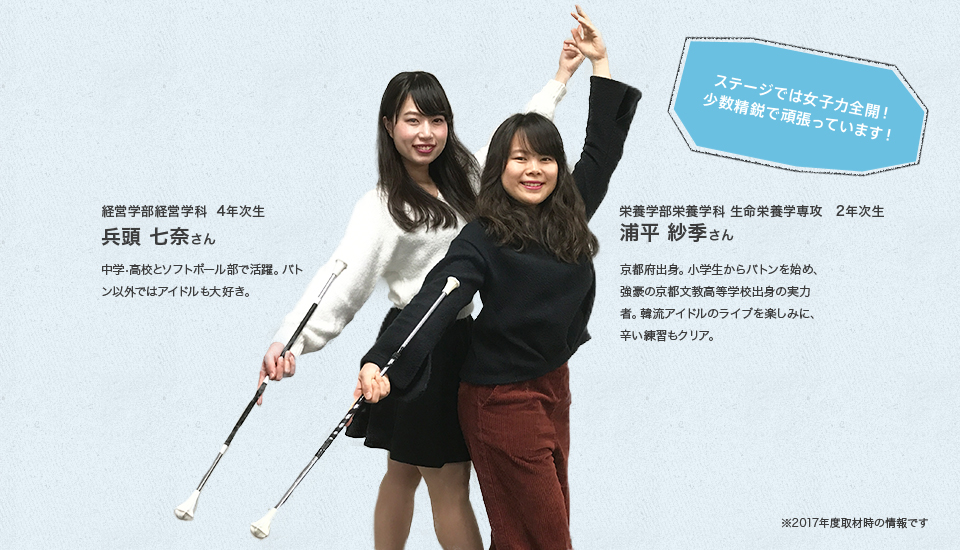 「ステージでは女子力全開!少数精鋭で頑張っています!」
経営学部経営学科 4年次生
兵頭 七奈さん
Profile
中学・高校とソフトボール部で活躍。バトン以外ではアイドルも大好き。
栄養学部栄養学科 生命栄養学専攻 2年次生
浦平 紗季さん
Profile
京都府出身。小学生からバトンを始め、強豪の京都文教高等学校出身の実力者。韓流アイドルのライブを楽しみに、辛い練習もクリア。