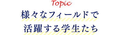 Topic 様々なフィールドで活躍する学生たち