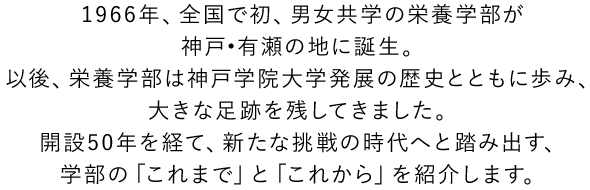 1966年、全国で初、男女共学の栄養学部が神戸?有瀬の地に誕生。以後、栄養学部は神戸学院大学発展の歴史とともに歩み、大きな足跡を残してきました。開設50年を超え、新たな挑戦の時代へと踏み出す、学部の「これまで」と「これから」を紹介します。