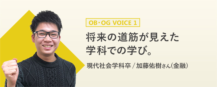 OB・OG VOICE1 将来の道筋が見えた 学科での学び。　現代社会学科卒 / 加藤佑樹さん(金融)