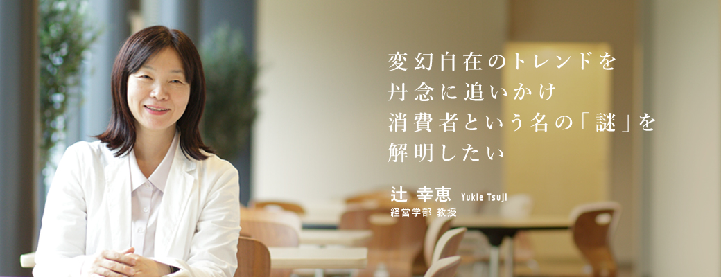 変幻自在のトレンドを丹念に追いかけ消費者という名の「謎」を解明したい 辻 幸恵 経営学部 教授