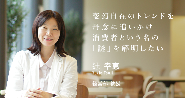変幻自在のトレンドを丹念に追いかけ消費者という名の「謎」を解明したい 辻 幸恵 経営学部 教授