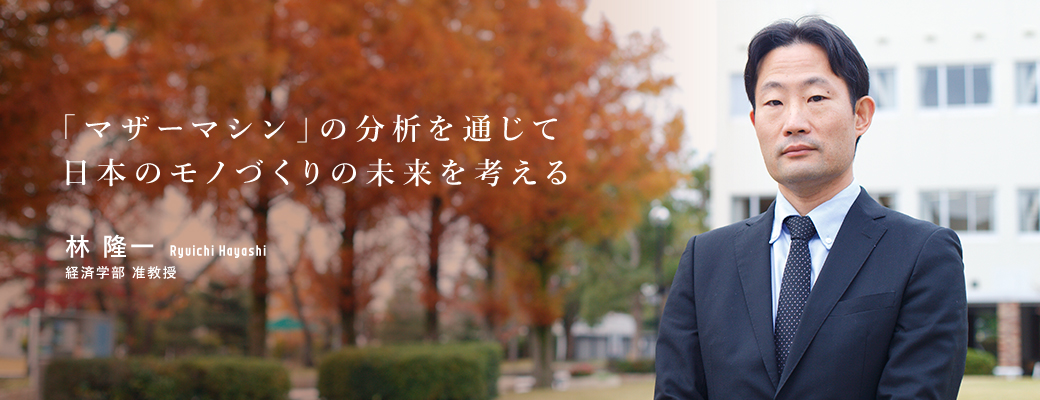 「マザーマシン」の分析を通じて日本のモノづくりの未来を考える 林 隆一 経済学部 准教授