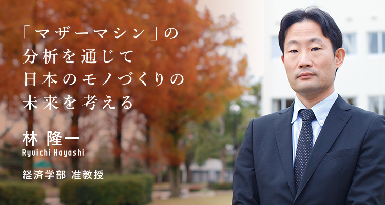 「マザーマシン」の分析を通じて日本のモノづくりの未来を考える 林 隆一 経済学部 准教授