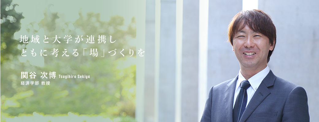 地域と大学が連携しともに考える「場」づくりを 関谷　次博　Tsugihiro Sekiya 経済学部