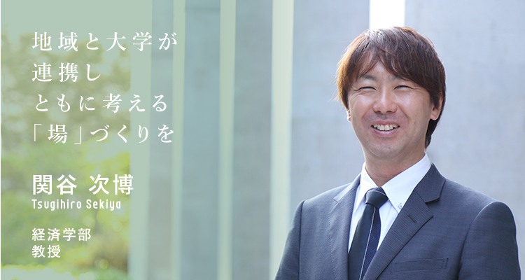 地域と大学が連携しともに考える「場」づくりを 関谷　次博　Tsugihiro Sekiya 経済学部