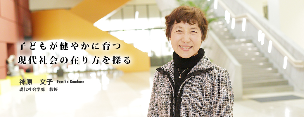 子どもが健やかに育つ現代社会の在り方を探る 神原　文子　Fumiko Kambara　現代社会学部　教授