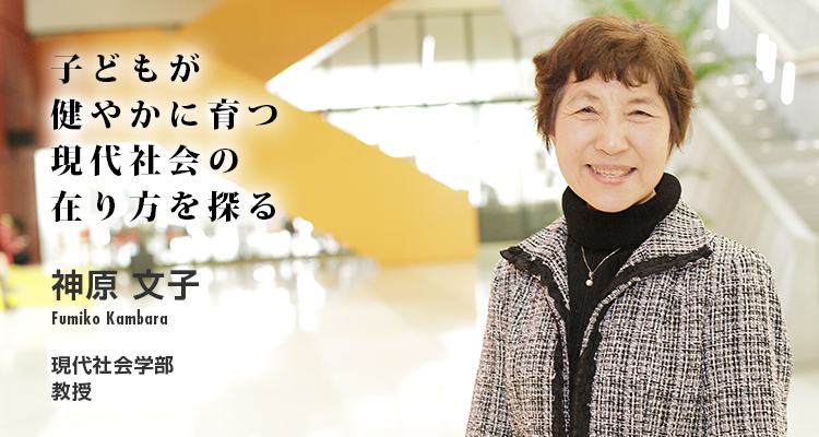 子どもが健やかに育つ現代社会の在り方を探る 神原 文子 Fumiko Kambara 現代社会学部 教授