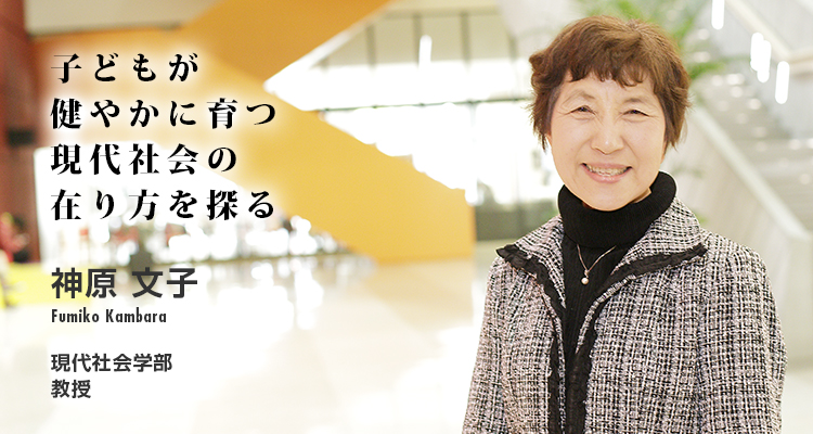 子どもが健やかに育つ現代社会の在り方を探る 神原　文子　Fumiko Kambara　現代社会学部　教授