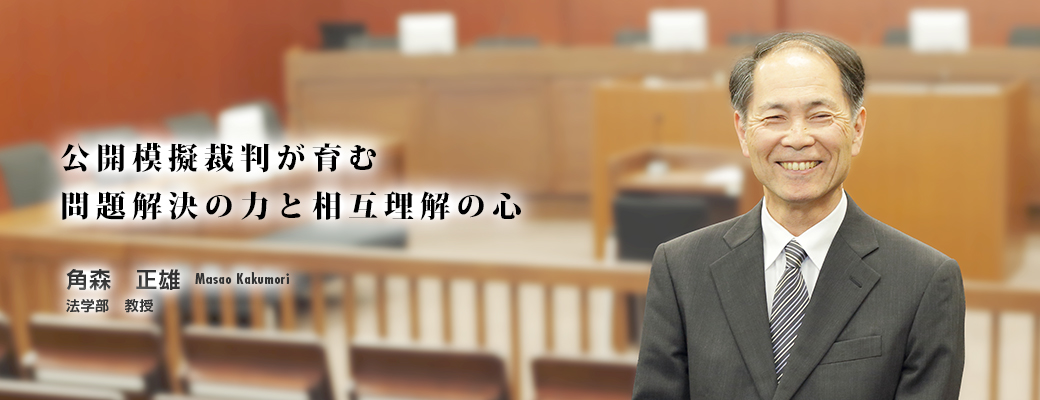 公開模擬裁判が育む問題解決の力と相互理解の心 角森　正雄　Masao Kakumori　法学部　教授