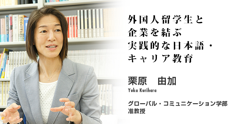 外国人留学生と企業を結ぶ実践的な日本語・キャリア教育　栗原　由加　Yuka Kurihara　グローバル・コミュニケーション学部 准教授