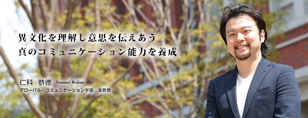 異文化を理解し意思を伝えあう真のコミュニケーション能力を養成　仁科 恭徳　Takako Matsubara　グローバル・コミュニケーション学部　准教授