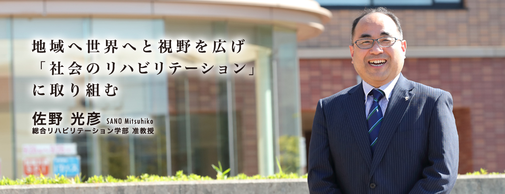 地域へ世界へと視野を広げ「社会のリハビリテーション」に取り組む 佐野 光彦 SANO Mitsuhiko 総合リハビリテーション学部 准教授