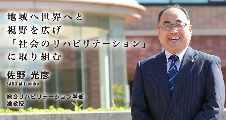 地域へ世界へと視野を広げ「社会のリハビリテーション」に取り組む 佐野 光彦 SANO Mitsuhiko 総合リハビリテーション学部 准教授