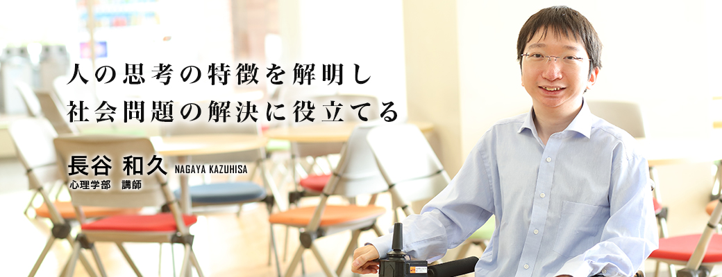 人の思考の特徴を解明し社会問題の解決に役立てる 長谷 和久 Nagaya Kazuhisa 心理学部 講師