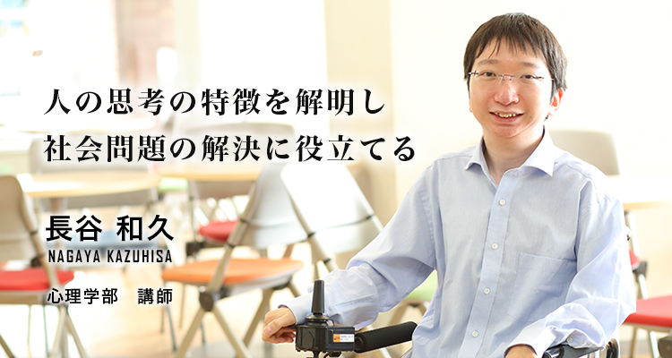 人の思考の特徴を解明し社会問題の解決に役立てる 長谷 和久 Nagaya Kazuhisa 心理学部 講師