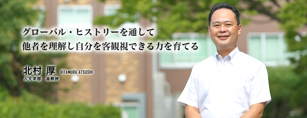 グローバル・ヒストリーを通して他者を理解し自分を客観視できる力を育てる　北村　厚　Kitamura Atsushi　人文学部　准教授