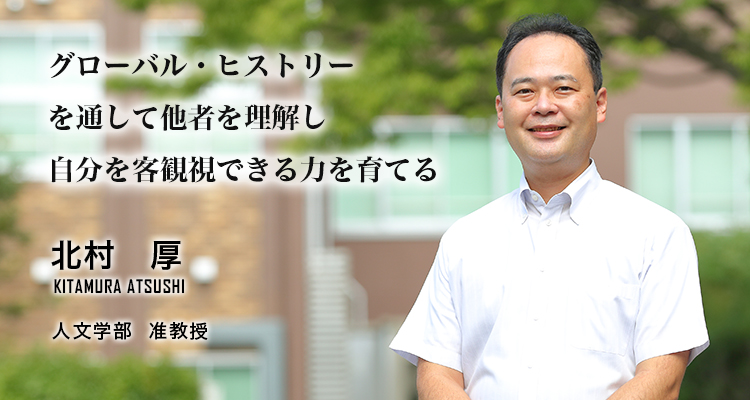 グローバル・ヒストリーを通して他者を理解し自分を客観視できる力を育てる 北村 厚 Kitamura Atsushi 人文学部 准教授