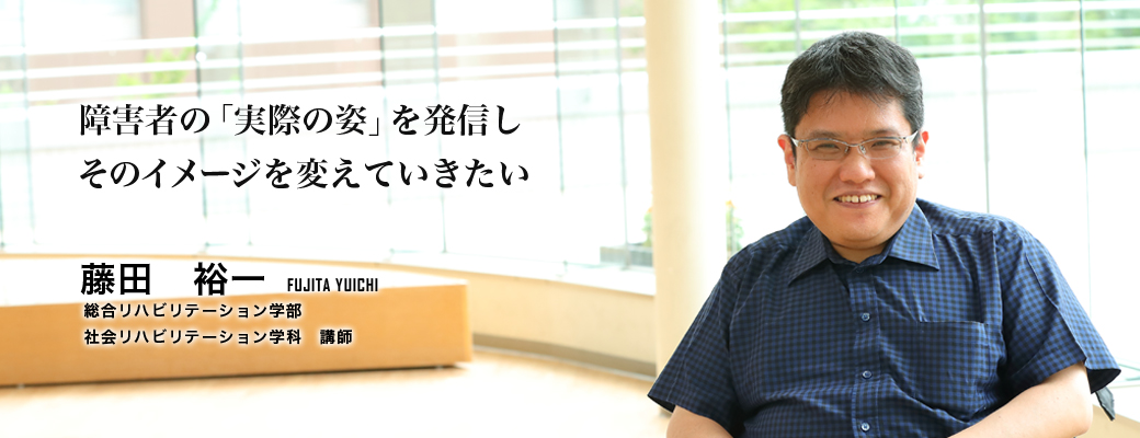 障害者の「実際の姿」を発信しそのイメージを変えていきたい（藤田　裕一／総合リハビリテーション学部　社会リハビリテーション学科　講師）