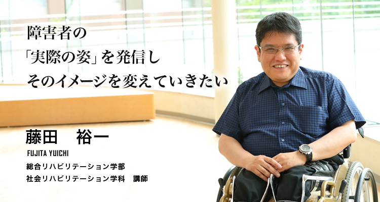 障害者の「実際の姿」を発信しそのイメージを変えていきたい（藤田　裕一／総合リハビリテーション学部　社会リハビリテーション学科　講師））