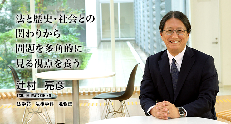 法と歴史・社会との関わりから問題を多角的に見る視点を養う（辻村　亮彦／法学部法律学科　准教授）