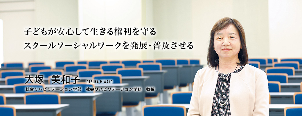 子どもが安心して生きる権利を守るスクールソーシャルワークを発展・普及させる（大塚　美和子／総合リハビリテーション学部　社会リハビリテーション学科教授）