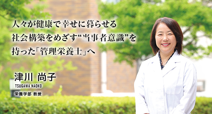 人々が健康で幸せに暮らせる社会構築をめざす“当事者意識”を持った「管理栄養士」へ(津川 尚子/栄養学部 教授)