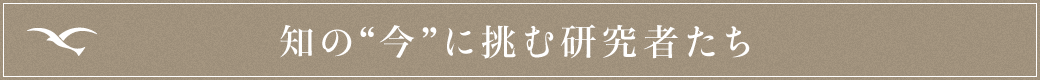 知の“今”に挑む研究者たち