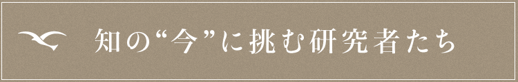 知の“今”に挑む研究者たち