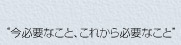 “今必要なこと、これから必要なこと”