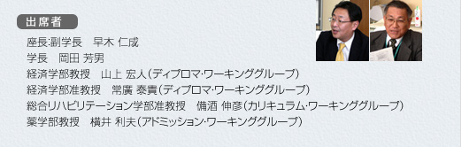 出席者　座長：副学長　早木　仁成、学長　岡田　芳男、経済学部教授　山上　宏人（ディプロマ・ワーキンググループ）、経済学部准教授　常廣　泰貴（ディプロマ・ワーキンググループ）、総合リハビリテーション学部准教授　備酒　伸彦（カリキュラム・ワーキンググループ）、薬学部教授　横井　利夫（アドミッション・ワーキンググループ）