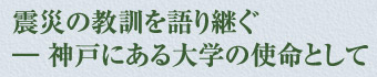 震災の教訓を語り継ぐ　―神戸にある大学の使命として