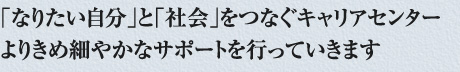「なりたい自分」と「社会」をつなぐキャリアセンターよりきめ細やかなサポートを行っていきます