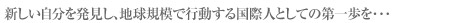 新しい自分を発見し、地球規模で行動する国際人としての第一歩を・・・