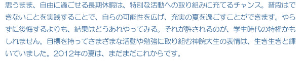 思うまま、自由に過ごせる長期休暇は、特別な活動への取り組みに充てるチャンス。普段はできないことを実践することで、自らの可能性を広げ、充実の夏を過ごすことができます。やらずに後悔するよりも、結果はどうあれやってみる。それが許されるのが、学生時代の特権かもしれません。目標を持ってさまざまな活動や勉強に取り組む神院大生の表情は、生き生きと輝いていました。2012年の夏は、まだまだこれからです。