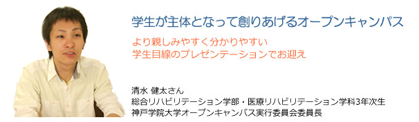 学生が主体となって創りあげるオープンキャンパス より親しみやすく分かりやすい学生目線のプレゼンテーションでお迎え 清水健太さん 総合リハビリテーション学部・医療リハビリテーション学科3年次生 神戸学院大学オープンキャンパス実行委員会委員長
