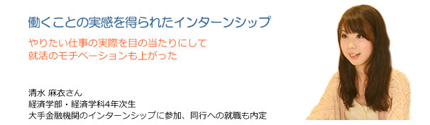 働くことの実感を得られたインターンシップ　やりたい仕事の実際を目の当たりにして就活のモチベーションも上がった　清水麻衣さん　経済学部・経済学科4年次生　大手金融機関のインターンシップに参加、同行への就職も内定