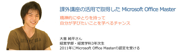 課外講座の活用で取得したMicrosoft Office Master　精神的にゆとりを持って自分が学びたいことを学べるチャンス　大音純平さん　経営学部・経営学科3年次生　2011年にMicrosoft Office Masterの認定を受ける