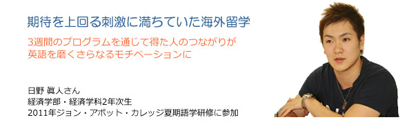 期待を上回る刺激に満ちていた海外留学　3週間のプログラムを通じて得た人のつながりが英語を磨くさらなるモチベーションに　日野眞人さん　経済学部・経済学科2年次生　2011年ジョン・アボット・カレッジ夏期語学研修に参加