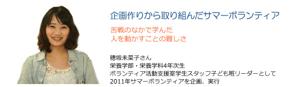 企画作りから取り組んだサマーボランティア 苦戦のなかで学んだ人を動かすことの難しさ 穂坂未菜子さん 栄養学部・栄養学科4年次生 ボランティア活動支援室学生スタッフ子ども班リーダーとして2011年サマーボランティアを企画、実行