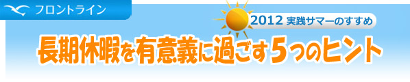 【フロントライン】2012実践サマーのすすめ　長期休暇を有意義に過ごす5つのヒント