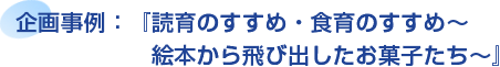 企画事例：『読育のすすめ・食育のすすめ～絵本から飛び出したお菓子たち～』