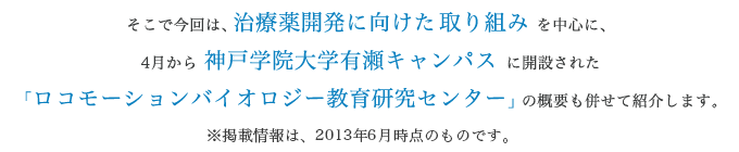 そこで今回は、治療薬開発に向けた取り組みを中心に、4月から神戸学院大学有瀬キャンパスに開設された「ロコモーションバイオロジー教育研究センター」の概要も併せて紹介します。※掲載情報は、2013年6月時点のものです。