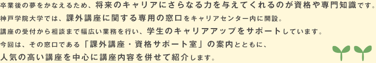 卒業後の夢をかなえるため、将来のキャリアにさらなる力を与えてくれるのが資格や専門知識です。神戸学院大学では、課外講座に関する専用の窓口をキャリアセンター内に開設。講座の受付から相談まで幅広い業務を行い、学生のキャリアアップをサポートしています。今回は、その窓口である「課外講座・資格サポート室」の案内とともに、人気の高い講座を中心に講座内容を併せて紹介します。