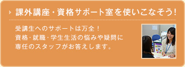 課外講座・資格サポート室を使いこなそう！ 受講生へのサポートは万全！ 資格・就職・学生生活の悩みや疑問に 専任のスタッフがお答えします。