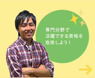 専門分野で 活躍できる資格を取得しよう！