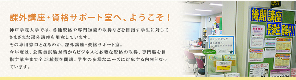 課外講座・資格サポート室へ、ようこそ！ 神戸学院大学では、各種資格や専門知識の取得などを目指す学生に対してさまざまな課外講座を用意しています。その専用窓口となるのが、課外講座・資格サポート室。今年度は、公務員試験対策からビジネスに必要な資格の取得、専門職を目指す講座まで全23種類を開講。学生の多様なニーズに対応する内容となっています。