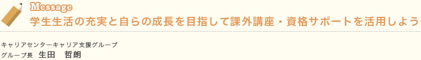 Message 学生生活の充実と自らの成長を目指して課外講座・資格サポートを活用しよう キャリアセンターキャリア支援グループ　 グループ長  生田　哲朗